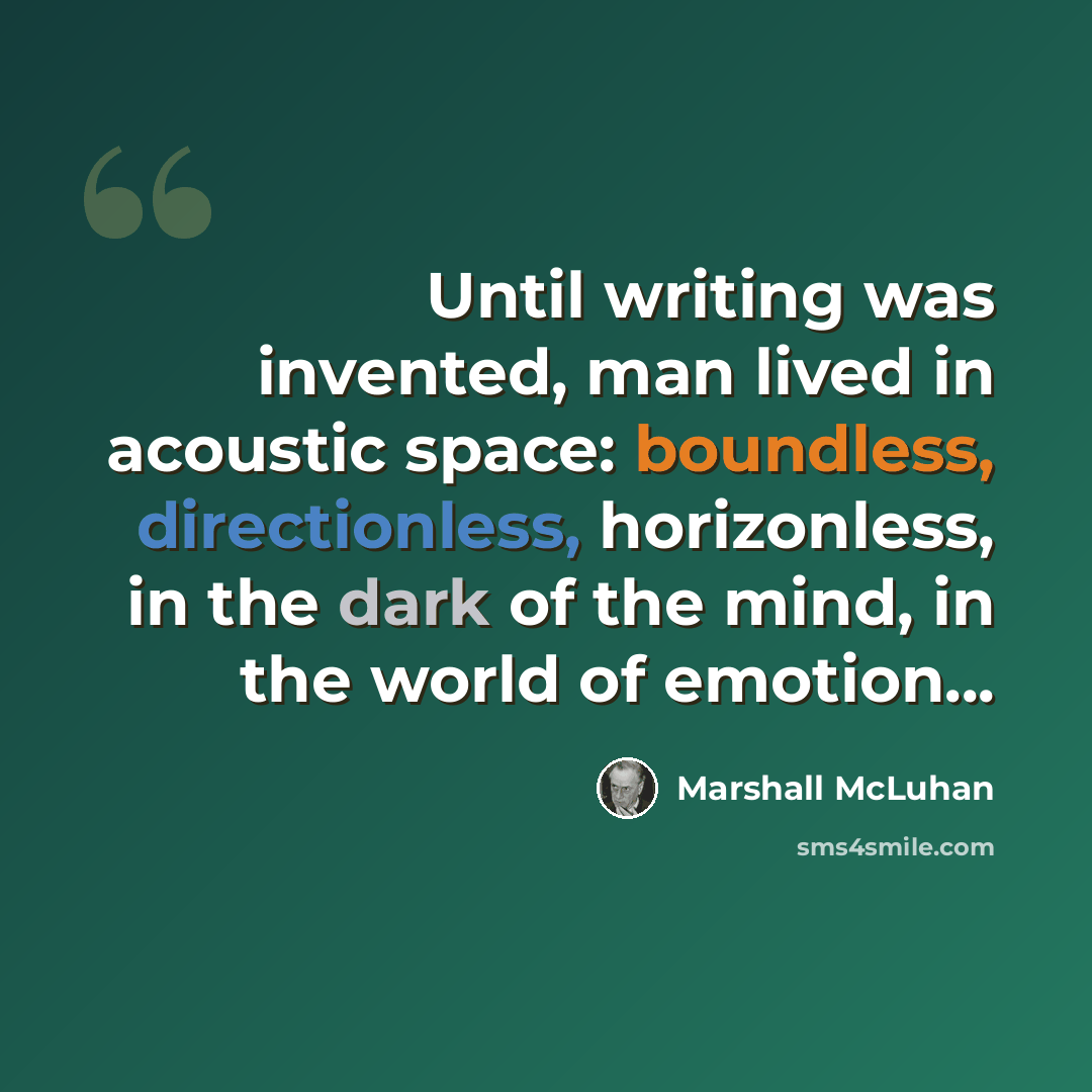 “Until writing was invented, man lived in acoustic space: boundless, directionless, horizonless, in the dark of the mind, in the world of emotion...” quote by Marshall McLuhan
