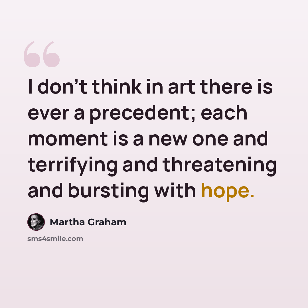 “I don't think in art there is ever a precedent; each moment is a new one and terrifying and threatening and bursting with hope.” quote by Martha Graham