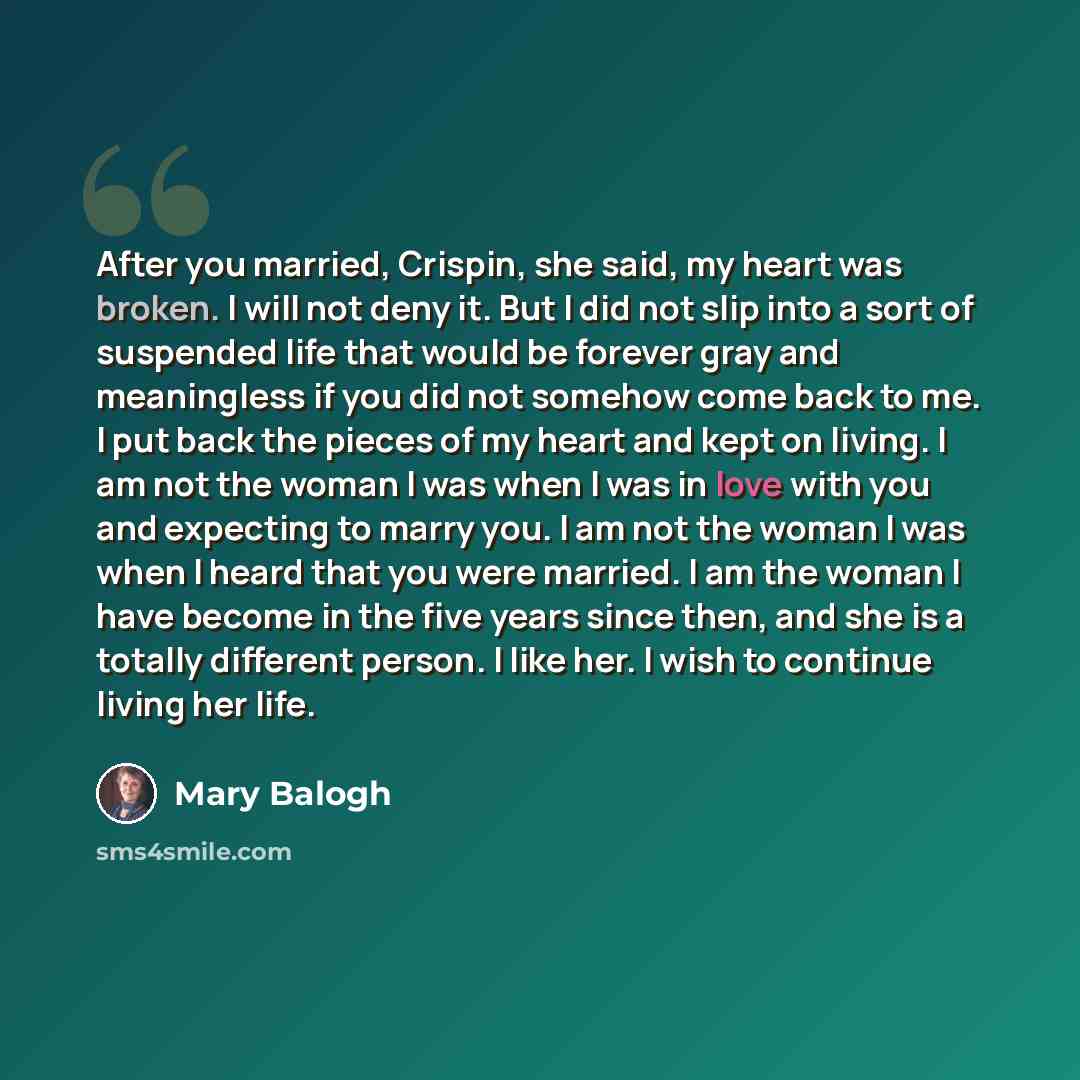“After you married, Crispin, she said, my heart was broken. I will not deny it. But I did not slip into a sort of suspended life that would be forever gray and meaningless if you did not somehow come back to me. I put back the pieces of my heart and kept on living. I am not the woman I was when I…” quote by Mary Balogh