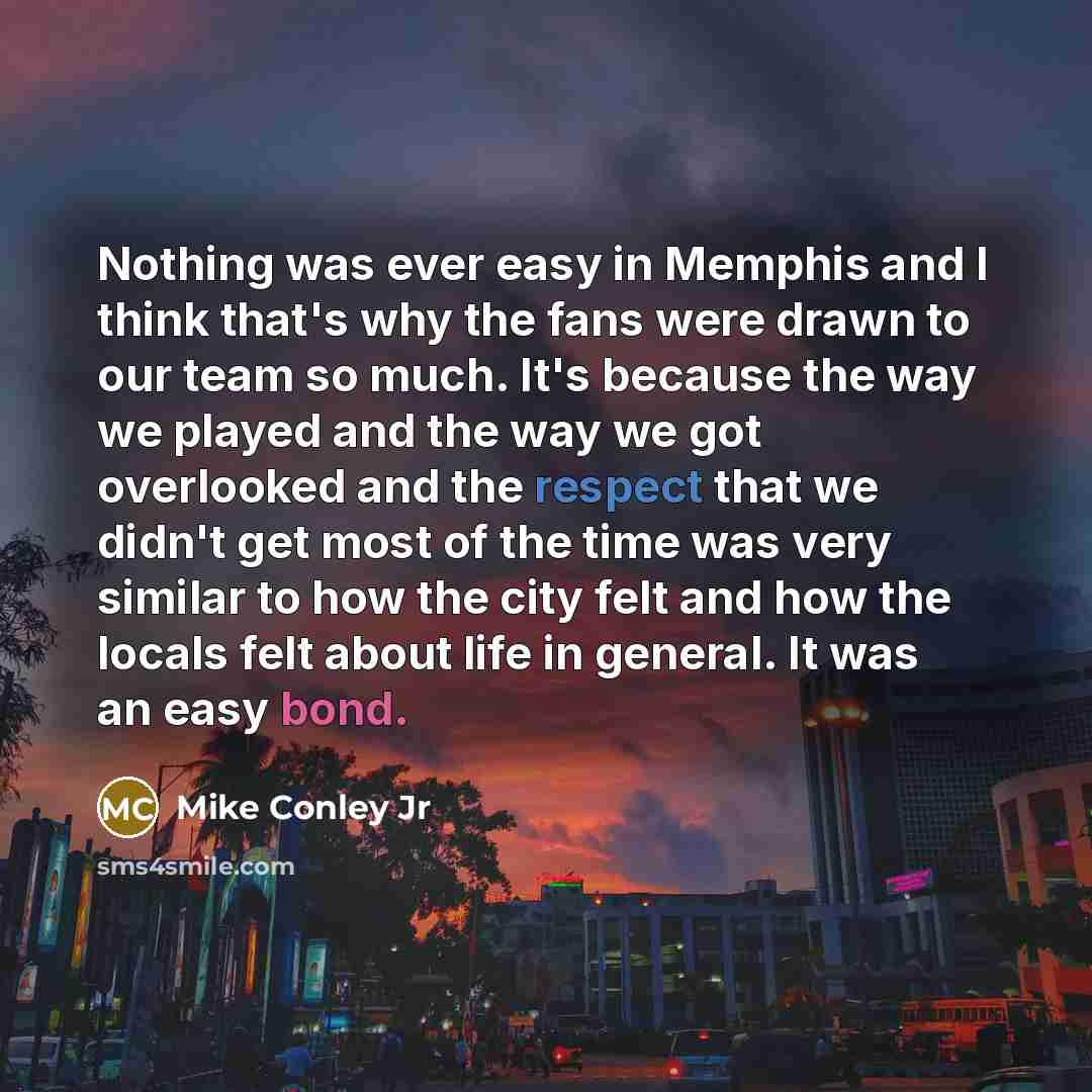 “Nothing was ever easy in Memphis and I think that's why the fans were drawn to our team so much. It's because the way we played and the way we got overlooked and the respect that we didn't get most of the time was very similar to how the city felt and how the locals felt about life in general. It…” quote by Mike Conley Jr