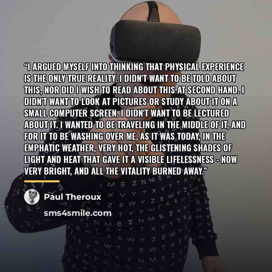“I argued myself into thinking that physical experience is the only true reality. I didn't want to be told about this, nor did I wish to read about this at second hand. I didn't want to look at pictures or study about it on a small computer screen. I didn't want to be lectured about it. I wanted to…” quote by Paul Theroux