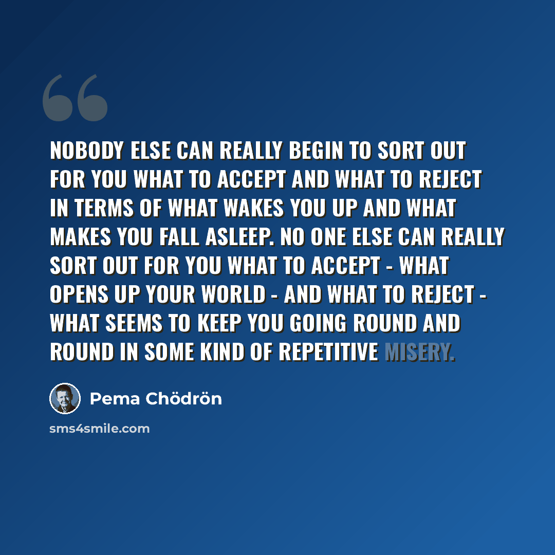 “Nobody else can really begin to sort out for you what to accept and what to reject in terms of what wakes you up and what makes you fall asleep. No one else can really sort out for you what to accept - what opens up your world - and what to reject - what seems to keep you going round and round in…” quote by Pema Chodron