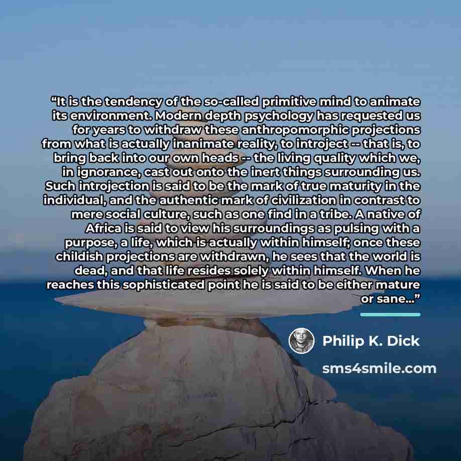 “It is the tendency of the so-called primitive mind to animate its environment. Modern depth psychology has requested us for years to withdraw these anthropomorphic projections from what is actually inanimate reality, to introject -- that is, to bring back into our own heads -- the living quality…” quote by Philip K. Dick