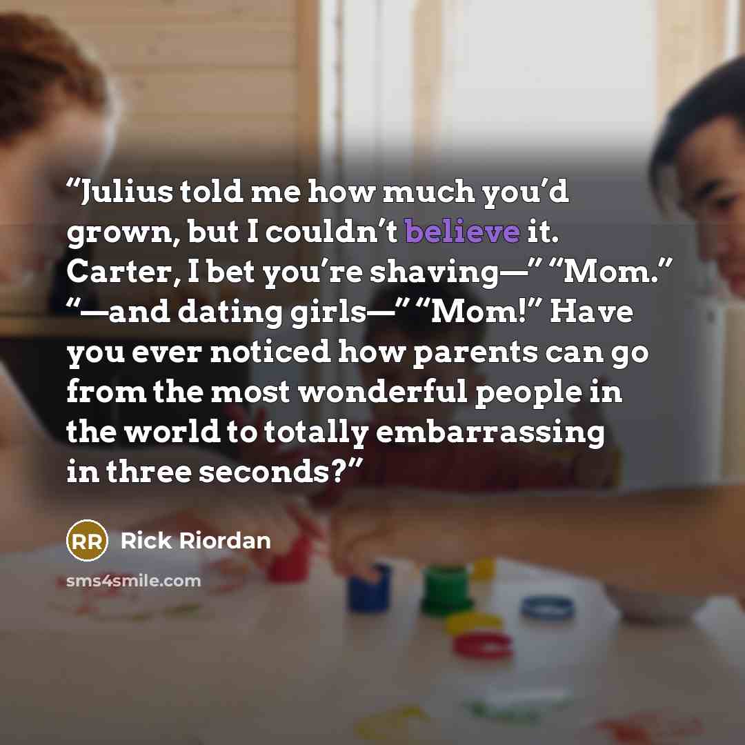 “Julius told me how much you’d grown, but I couldn’t believe it. Carter, I bet you’re shaving—” “Mom.” “—and dating girls—” “Mom!” Have you ever noticed how parents can go from the most wonderful people in the world to totally embarrassing in three seconds?” quote by Rick Riordan