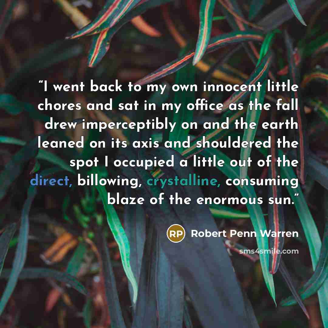 “I went back to my own innocent little chores and sat in my office as the fall drew imperceptibly on and the earth leaned on its axis and shouldered the spot I occupied a little out of the direct, billowing, crystalline, consuming blaze of the enormous sun.” quote by Robert Penn Warren