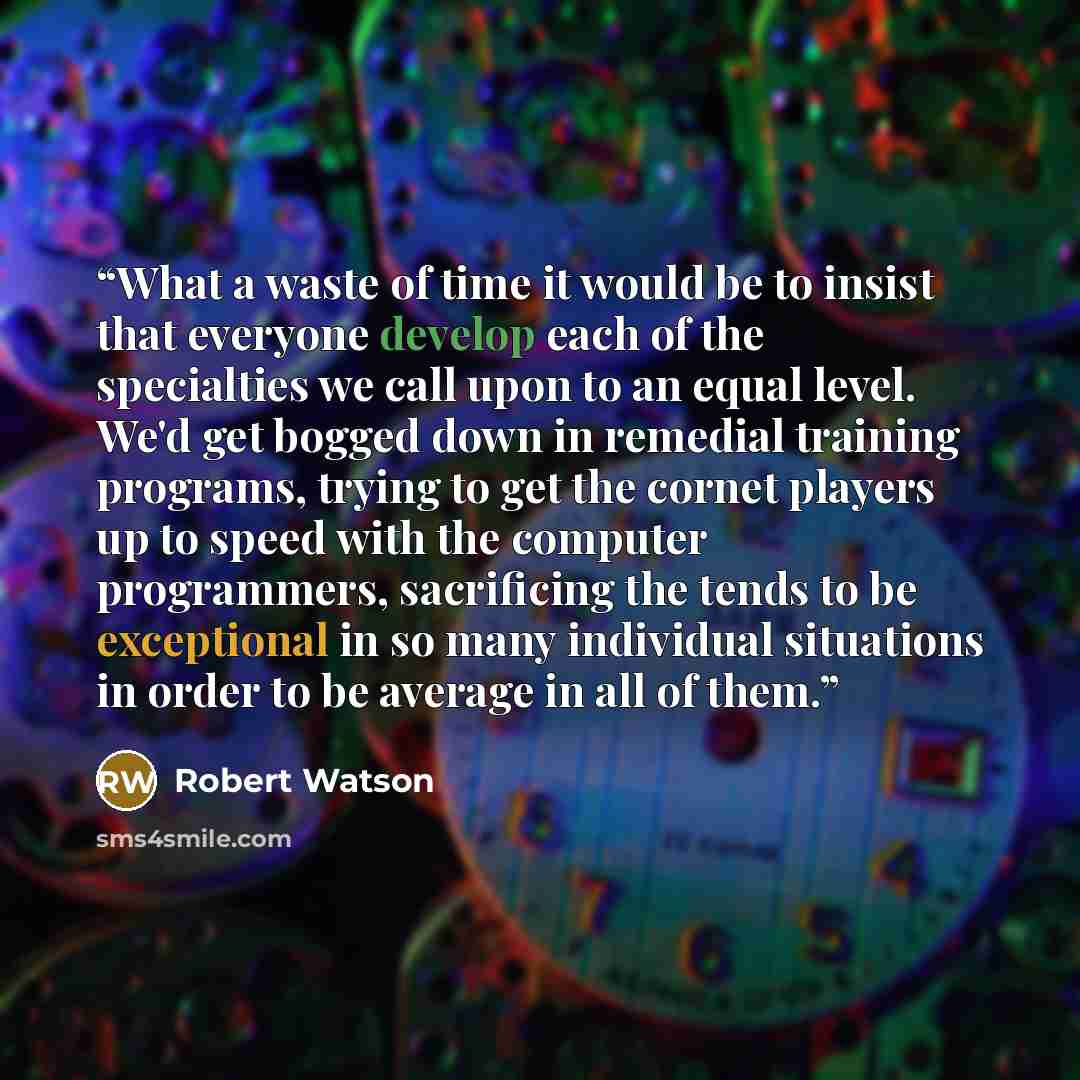 “What a waste of time it would be to insist that everyone develop each of the specialties we call upon to an equal level. We'd get bogged down in remedial training programs, trying to get the cornet players up to speed with the computer programmers, sacrificing the tends to be exceptional in so…” quote by Robert Watson