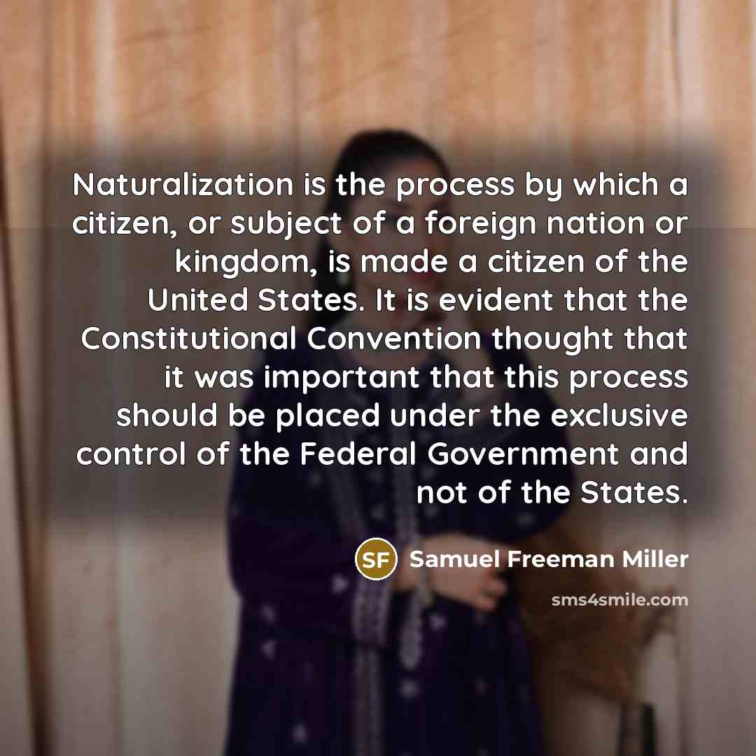 “Naturalization is the process by which a citizen, or subject of a foreign nation or kingdom, is made a citizen of the United States. It is evident that the Constitutional Convention thought that it was important that this process should be placed under the exclusive control of the Federal…” quote by Samuel Freeman Miller