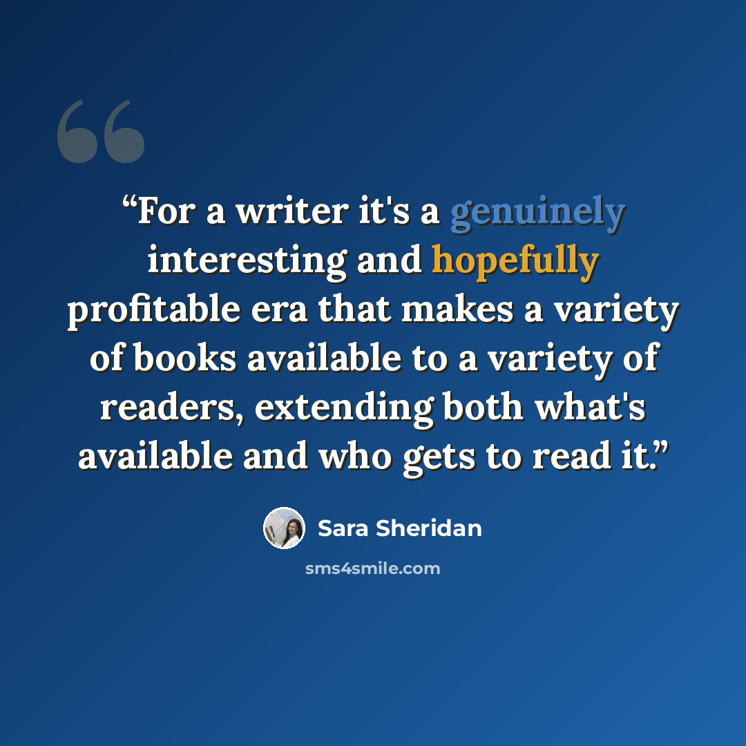 “For a writer it's a genuinely interesting and hopefully profitable era that makes a variety of books available to a variety of readers, extending both what's available and who gets to read it.” quote by Sara Sheridan