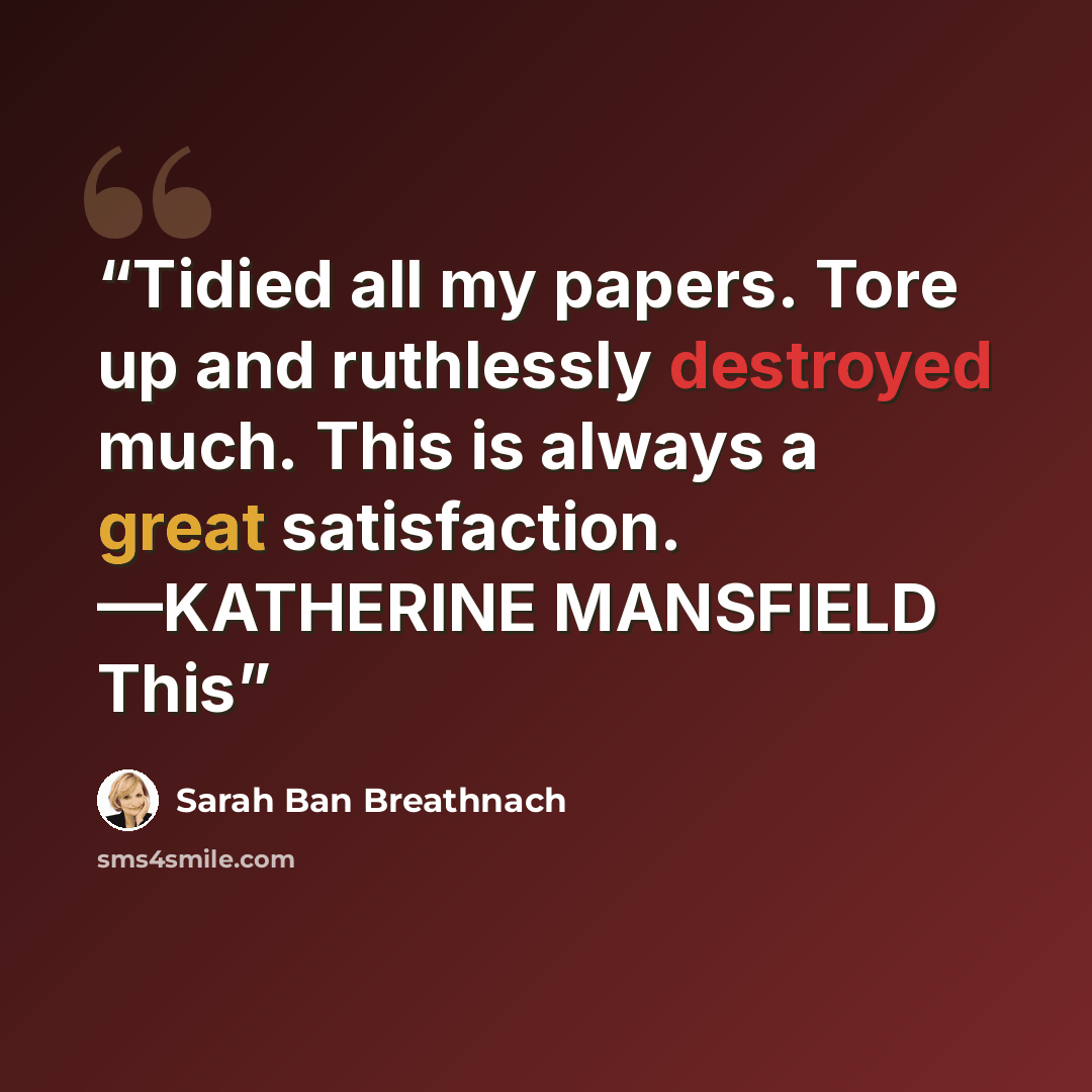 “Tidied all my papers. Tore up and ruthlessly destroyed much. This is always a great satisfaction. —KATHERINE MANSFIELD This” quote by Sarah Ban Breathnach