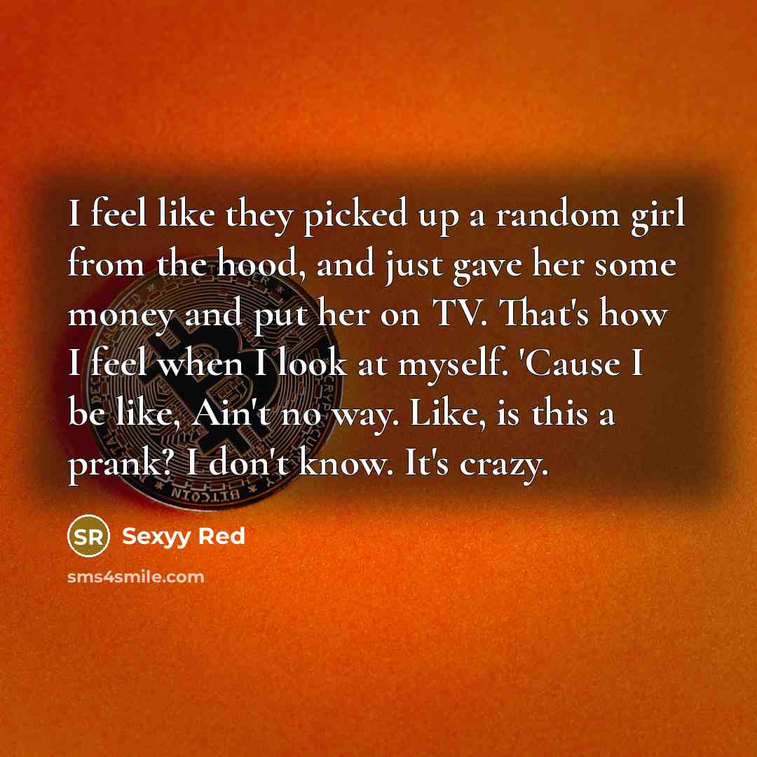 “I feel like they picked up a random girl from the hood, and just gave her some money and put her on TV. That's how I feel when I look at myself. 'Cause I be like, Ain't no way. Like, is this a prank? I don't know. It's crazy.” quote by Sexyy Red