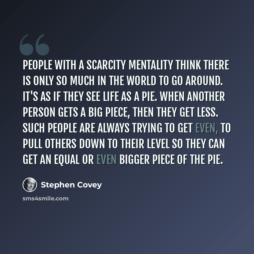 “People with a scarcity mentality think there is only so much in the world to go around. It's as if they see life as a pie. When another person gets a big piece, then they get less. Such people are always trying to get even, to pull others down to their level so they can get an equal or even bigger…” quote by Stephen Covey