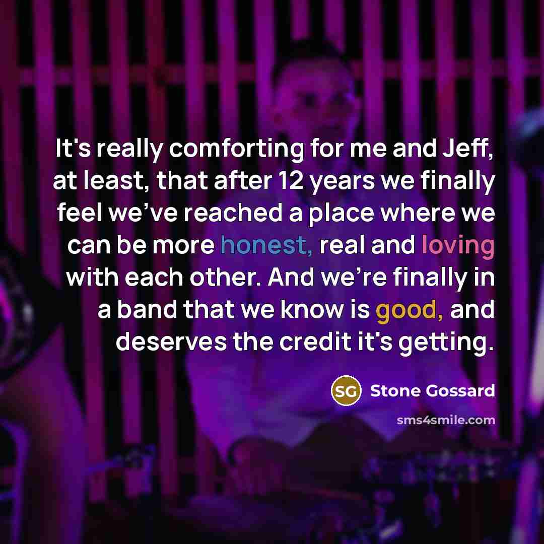 “It's really comforting for me and Jeff, at least, that after 12 years we finally feel we've reached a place where we can be more honest, real and loving with each other. And we're finally in a band that we know is good, and deserves the credit it's getting.” quote by Stone Gossard