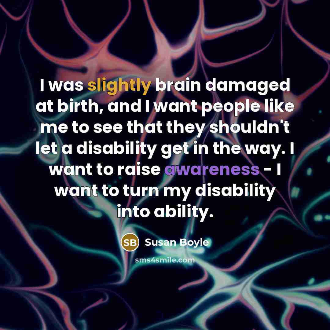 “I was slightly brain damaged at birth, and I want people like me to see that they shouldn't let a disability get in the way. I want to raise awareness - I want to turn my disability into ability.” quote by Susan Boyle