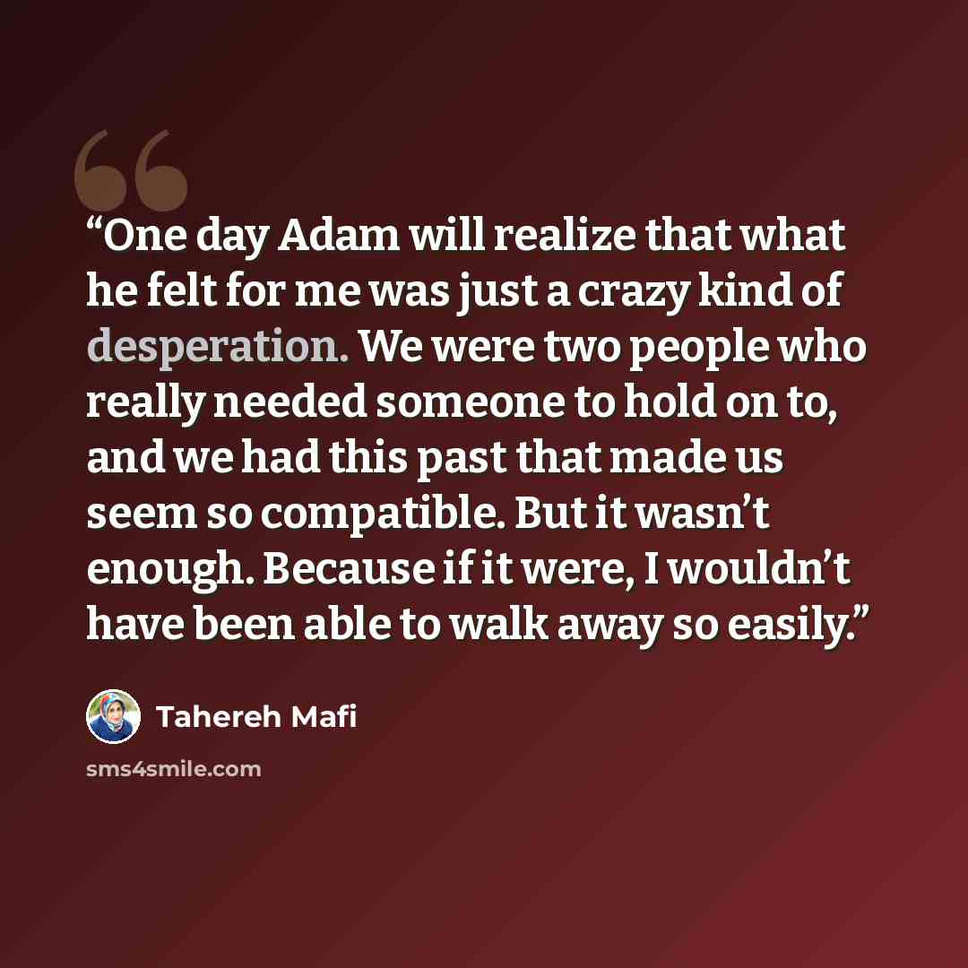 “One day Adam will realize that what he felt for me was just a crazy kind of desperation. We were two people who really needed someone to hold on to, and we had this past that made us seem so compatible. But it wasn’t enough. Because if it were, I wouldn’t have been able to walk away so easily.” quote by Tahereh Mafi