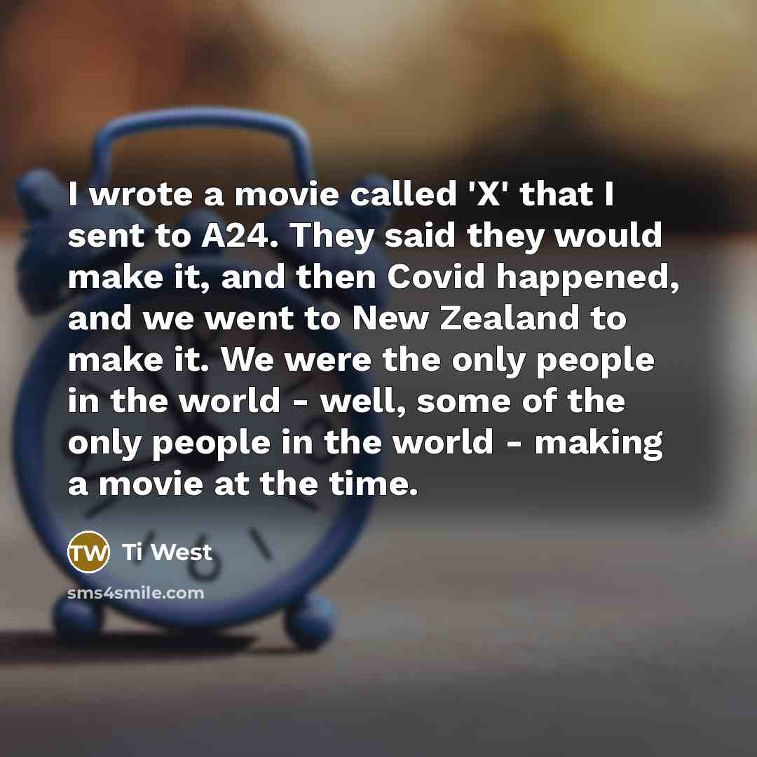 “I wrote a movie called 'X' that I sent to A24. They said they would make it, and then Covid happened, and we went to New Zealand to make it. We were the only people in the world - well, some of the only people in the world - making a movie at the time.” quote by Ti West