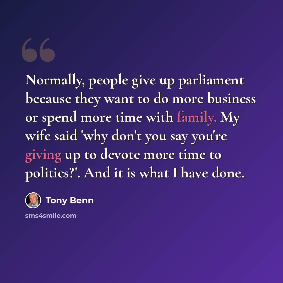 “Normally, people give up parliament because they want to do more business or spend more time with family. My wife said 'why don't you say you're giving up to devote more time to politics?'. And it is what I have done.” quote by Tony Benn