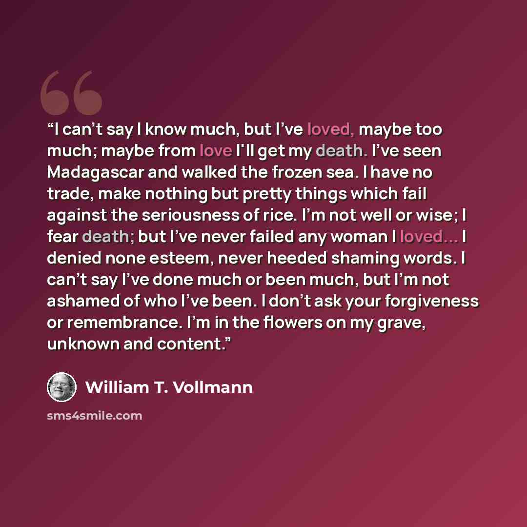 “I can't say I know much, but I've loved, maybe too much; maybe from love I'll get my death. I've seen Madagascar and walked the frozen sea. I have no trade, make nothing but pretty things which fail against the seriousness of rice. I'm not well or wise; I fear death; but I've never failed any…” quote by William T. Vollmann