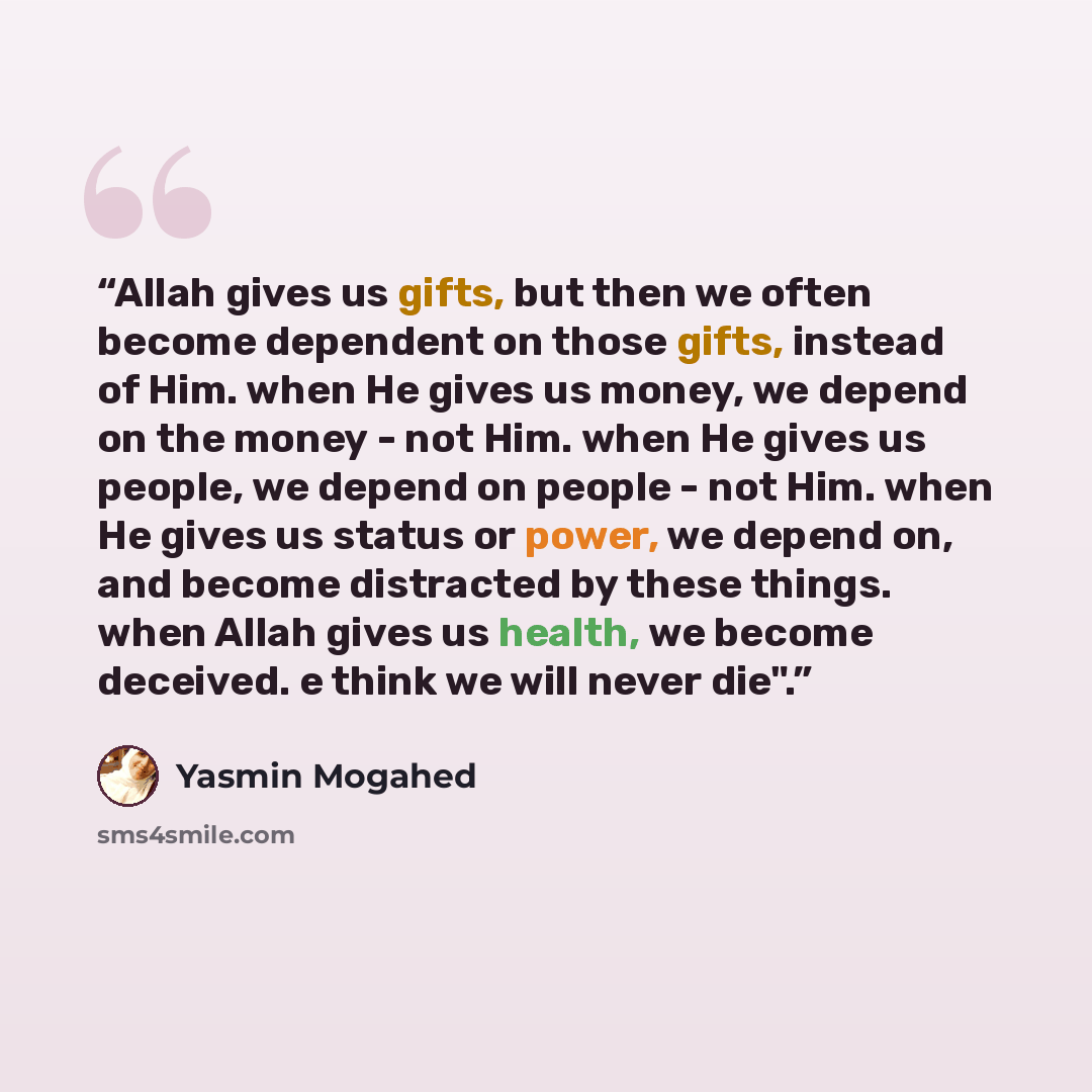 “Allah gives us gifts, but then we often become dependent on those gifts, instead of Him. when He gives us money, we depend on the money - not Him. when He gives us people, we depend on people - not Him. when He gives us status or power, we depend on, and become distracted by these things. when…” quote by Yasmin Mogahed