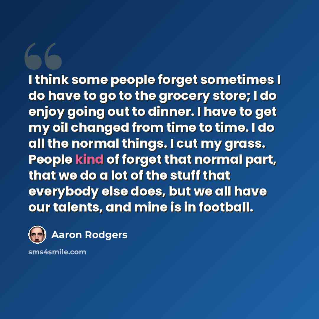 “I think some people forget sometimes I do have to go to the grocery store; I do enjoy going out to dinner. I have to get my oil changed from time to time. I do all the normal things. I cut my grass. People kind of forget that normal part, that we do a lot of the stuff that everybody else does, but…” quote by Aaron Rodgers