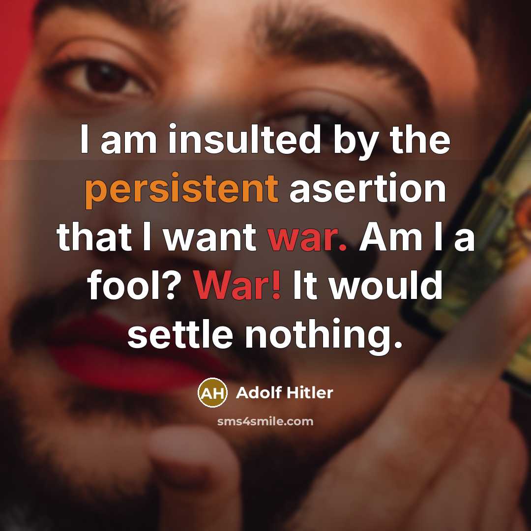 “I am insulted by the persistent asertion that I want war. Am I a fool? War! It would settle nothing.” quote by Adolf Hitler