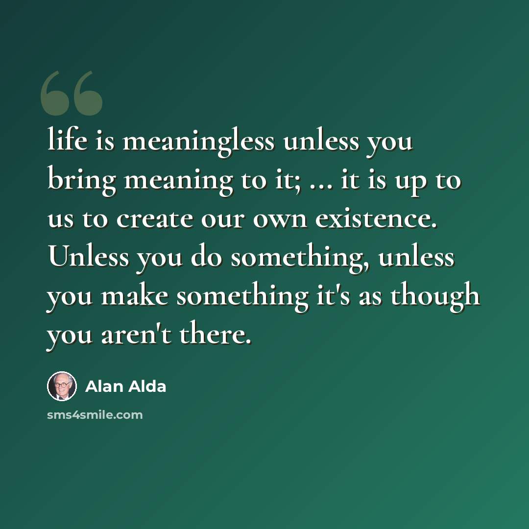 “life is meaningless unless you bring meaning to it; ... it is up to us to create our own existence. Unless you do something, unless you make something it's as though you aren't there.” quote by Alan Alda