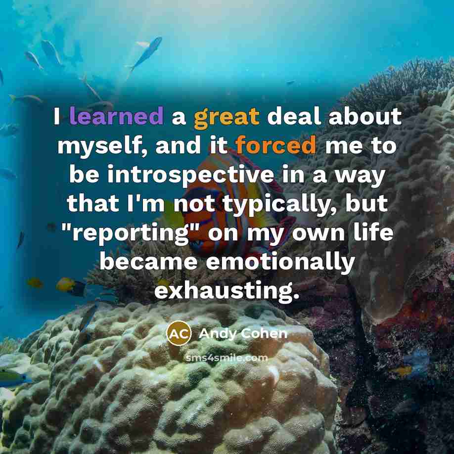“I learned a great deal about myself, and it forced me to be introspective in a way that I'm not typically, but "reporting" on my own life became emotionally exhausting.” quote by Andy Cohen