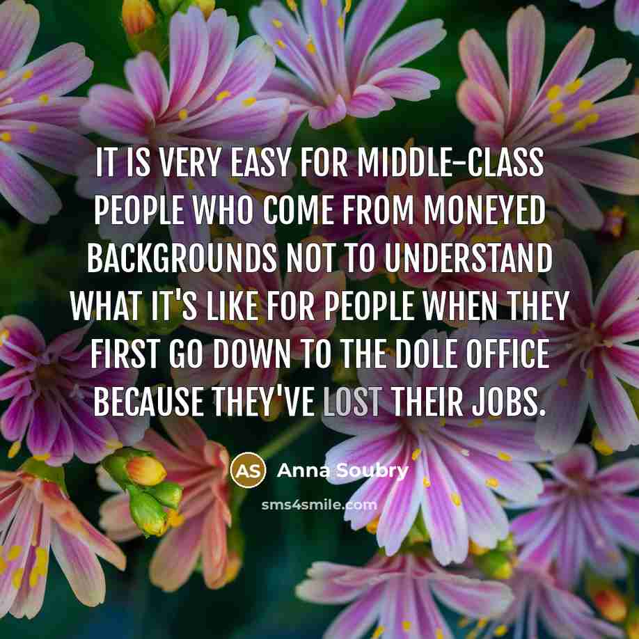 “It is very easy for middle-class people who come from moneyed backgrounds not to understand what it's like for people when they first go down to the dole office because they've lost their jobs.” quote by Anna Soubry