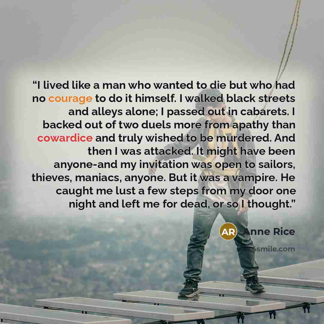 “I lived like a man who wanted to die but who had no courage to do it himself. I walked black streets and alleys alone; I passed out in cabarets. I backed out of two duels more from apathy than cowardice and truly wished to be murdered. And then I was attacked. It might have been anyone-and my…” quote by Anne Rice