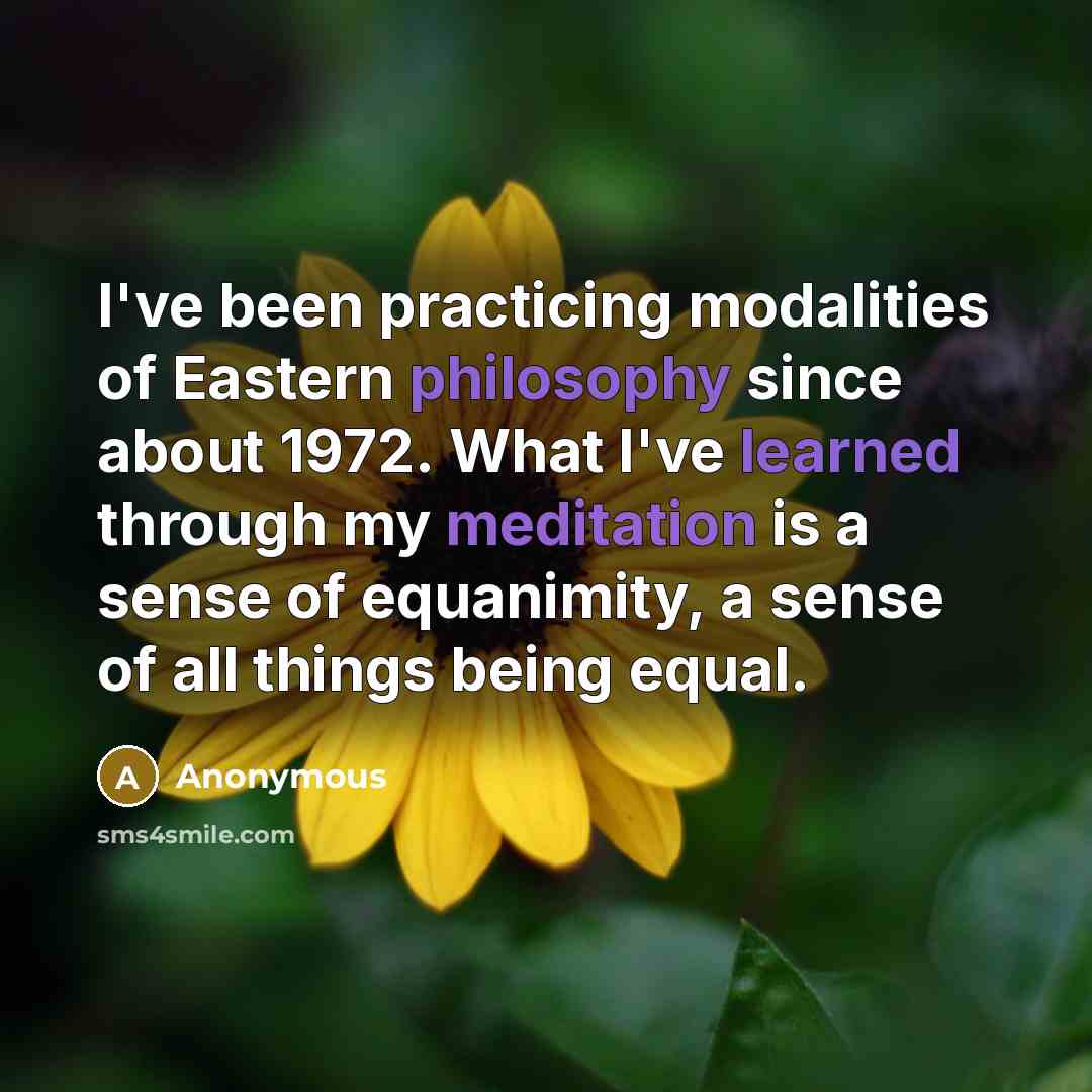 “I've been practicing modalities of Eastern philosophy since about 1972. What I've learned through my meditation is a sense of equanimity, a sense of all things being equal.” quote by Anonymous