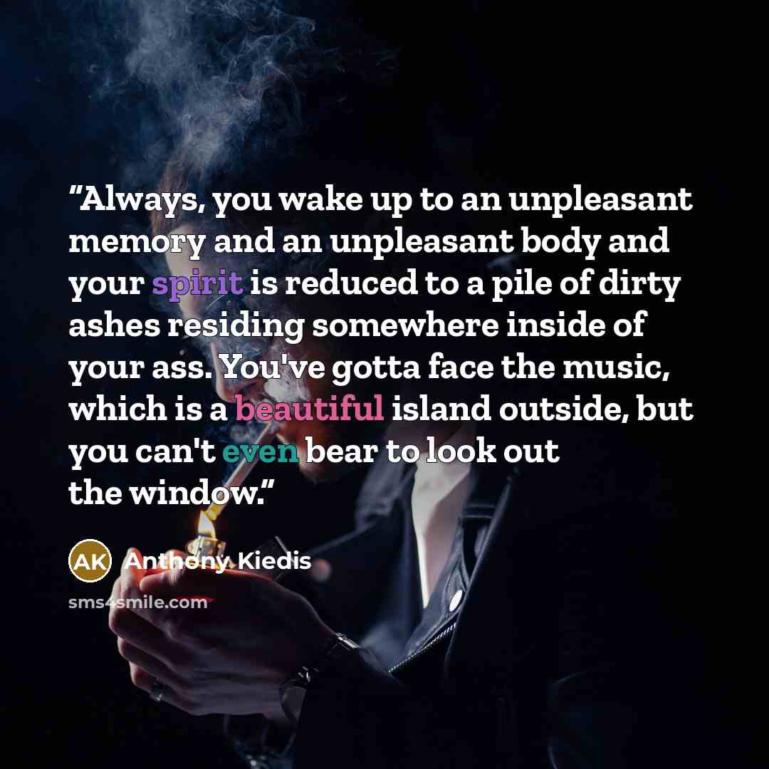 “Always, you wake up to an unpleasant memory and an unpleasant body and your spirit is reduced to a pile of dirty ashes residing somewhere inside of your ass. You've gotta face the music, which is a beautiful island outside, but you can't even bear to look out the window.” quote by Anthony Kiedis