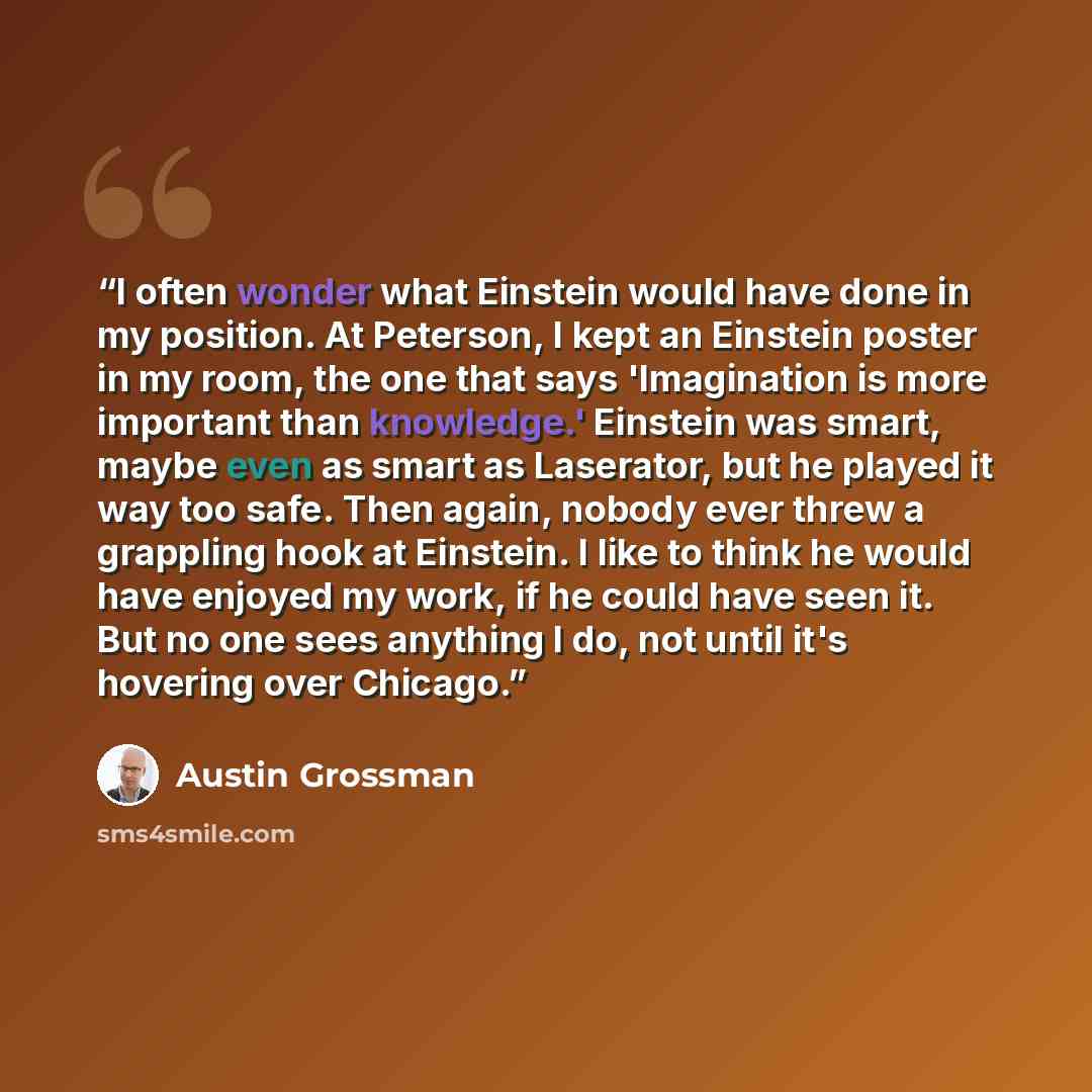 “I often wonder what Einstein would have done in my position. At Peterson, I kept an Einstein poster in my room, the one that says 'Imagination is more important than knowledge.' Einstein was smart, maybe even as smart as Laserator, but he played it way too safe. Then again, nobody ever threw a…” quote by Austin Grossman