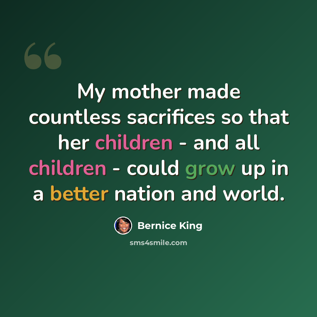 “My mother made countless sacrifices so that her children - and all children - could grow up in a better nation and world.” quote by Bernice King