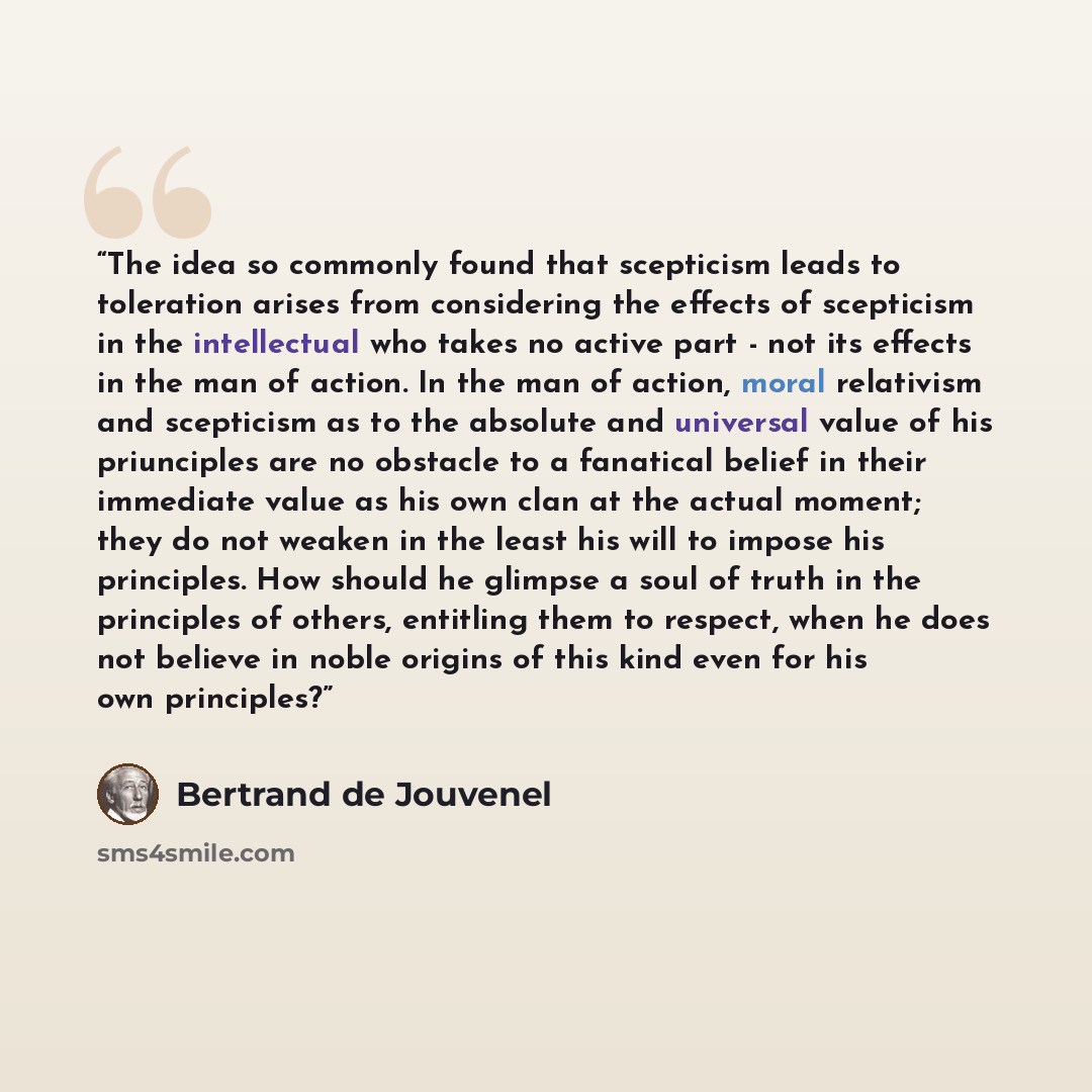 “The idea so commonly found that scepticism leads to toleration arises from considering the effects of scepticism in the intellectual who takes no active part - not its effects in the man of action. In the man of action, moral relativism and scepticism as to the absolute and universal value of his…” quote by Bertrand De Jouvenel