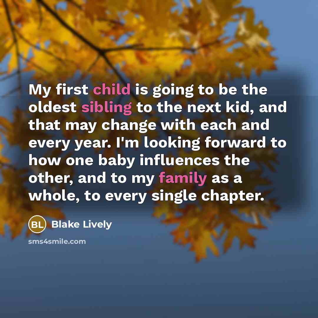 “My first child is going to be the oldest sibling to the next kid, and that may change with each and every year. I'm looking forward to how one baby influences the other, and to my family as a whole, to every single chapter.” quote by Blake Lively