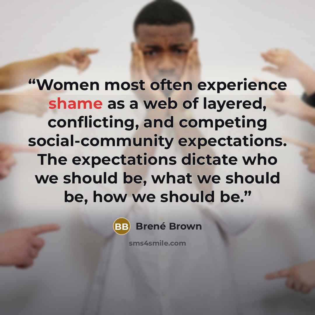 “Women most often experience shame as a web of layered, conflicting, and competing social-community expectations. The expectations dictate who we should be, what we should be, how we should be.” quote by Brené Brown