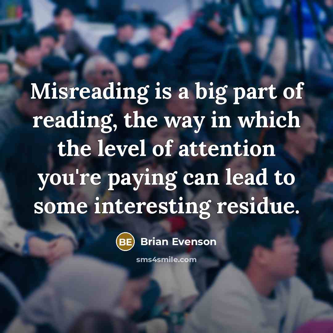 “Misreading is a big part of reading, the way in which the level of attention you're paying can lead to some interesting residue.” quote by Brian Evenson