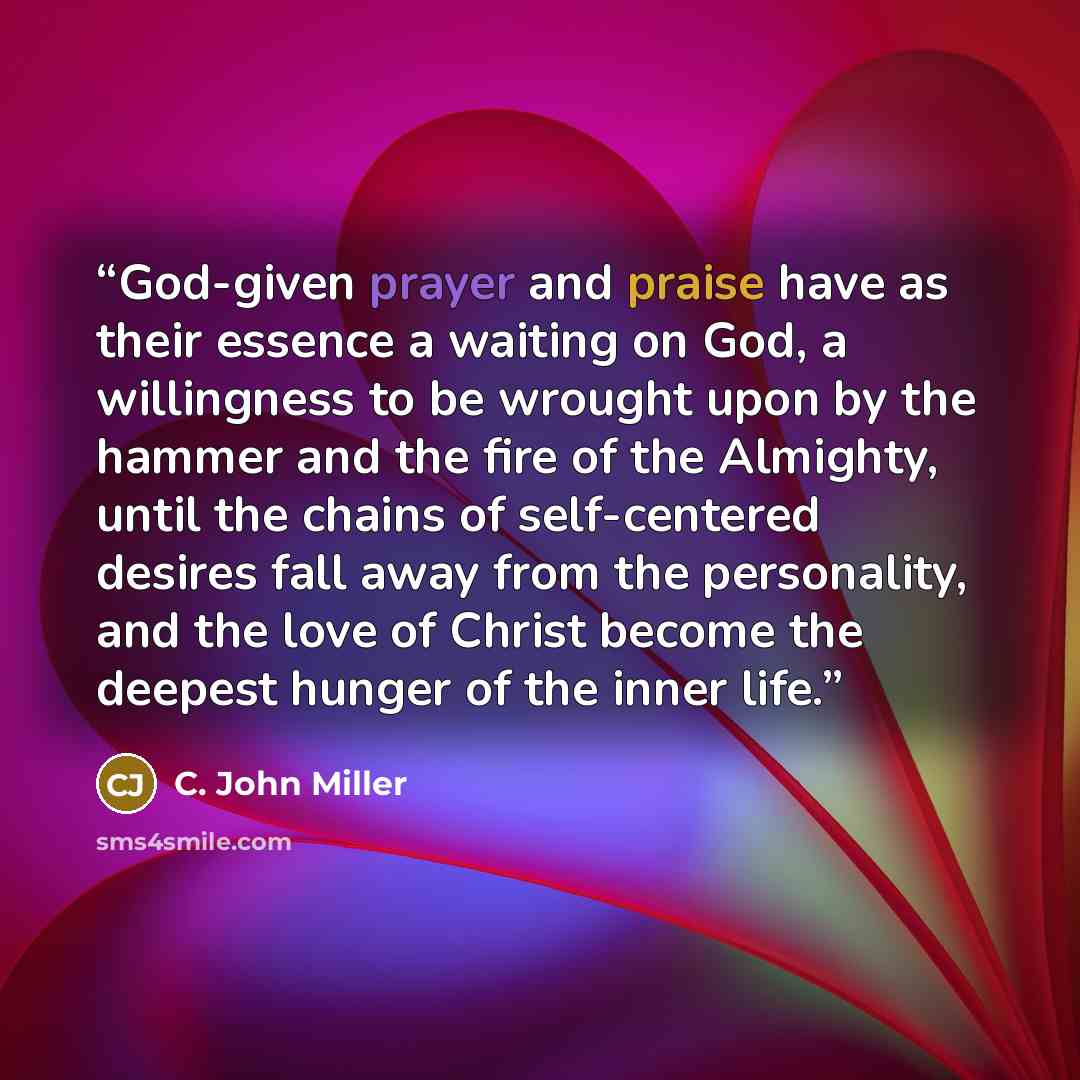 “God-given prayer and praise have as their essence a waiting on God, a willingness to be wrought upon by the hammer and the fire of the Almighty, until the chains of self-centered desires fall away from the personality, and the love of Christ become the deepest hunger of the inner life.” quote by C. John Miller