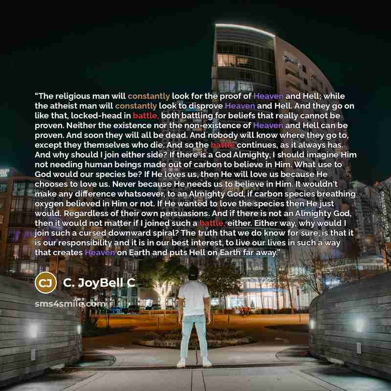 “The religious man will constantly look for the proof of Heaven and Hell; while the atheist man will constantly look to disprove Heaven and Hell. And they go on like that, locked-head in battle, both battling for beliefs that really cannot be proven. Neither the existence nor the non-existence of…” quote by C. JoyBell C