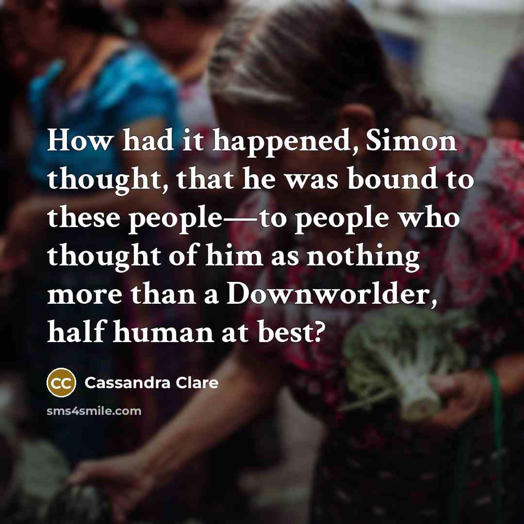 “How had it happened, Simon thought, that he was bound to these people—to people who thought of him as nothing more than a Downworlder, half human at best?” quote by Cassandra Clare