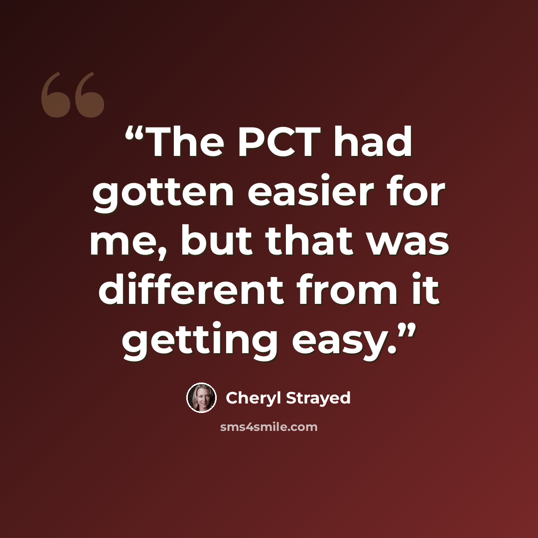 “The PCT had gotten easier for me, but that was different from it getting easy.” quote by Cheryl Strayed