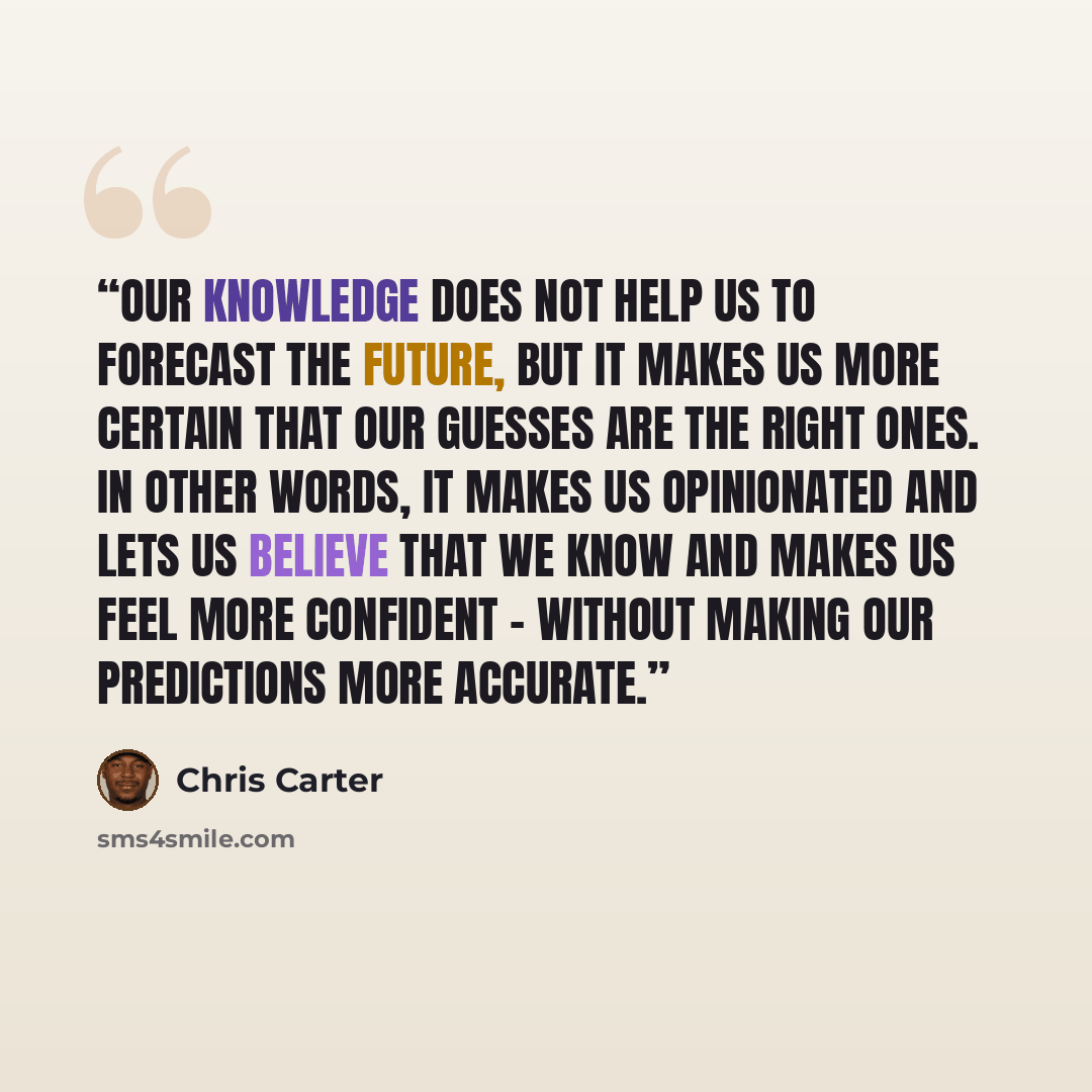 “Our knowledge does not help us to forecast the future, but it makes us more certain that our guesses are the right ones. In other words, it makes us opinionated and lets us believe that we know and makes us feel more confident – without making our predictions more accurate.” quote by Chris Carter