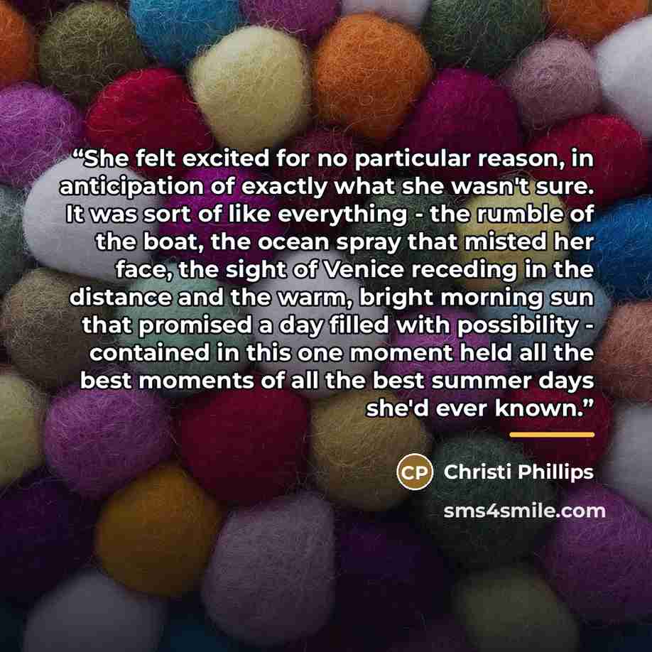 “She felt excited for no particular reason, in anticipation of exactly what she wasn't sure. It was sort of like everything - the rumble of the boat, the ocean spray that misted her face, the sight of Venice receding in the distance and the warm, bright morning sun that promised a day filled with…” quote by Christi Phillips