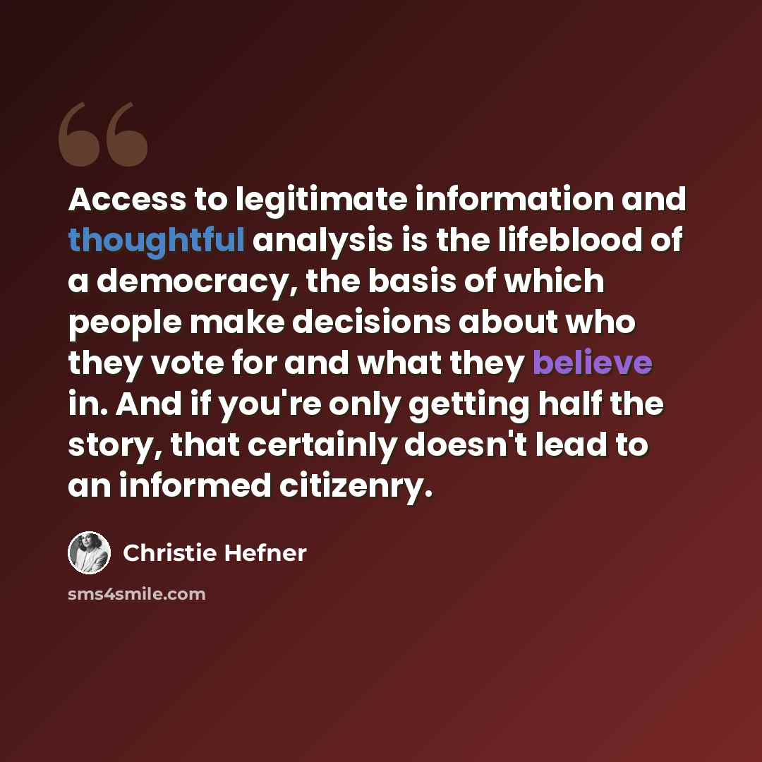 “Access to legitimate information and thoughtful analysis is the lifeblood of a democracy, the basis of which people make decisions about who they vote for and what they believe in. And if you're only getting half the story, that certainly doesn't lead to an informed citizenry.” quote by Christie Hefner
