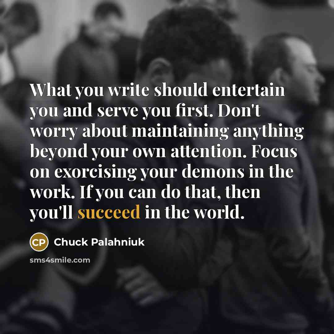 “What you write should entertain you and serve you first. Don't worry about maintaining anything beyond your own attention. Focus on exorcising your demons in the work. If you can do that, then you'll succeed in the world.” quote by Chuck Palahniuk