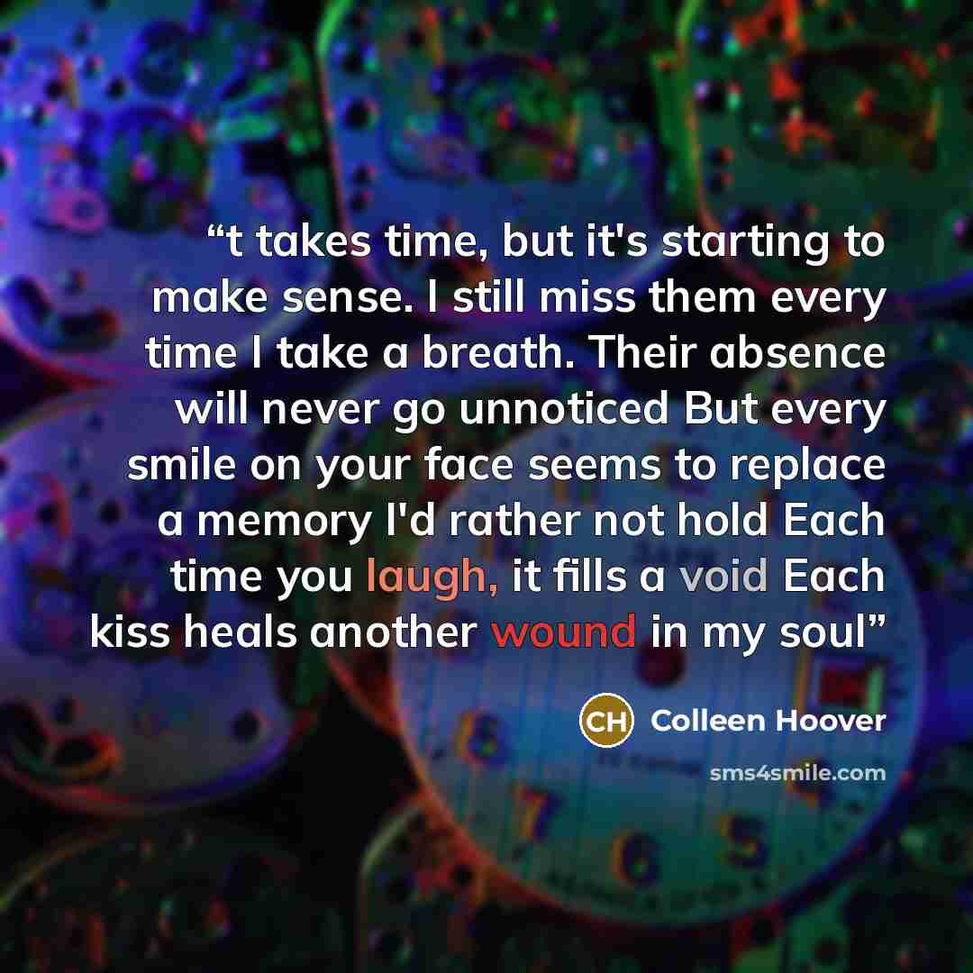 “t takes time, but it's starting to make sense. I still miss them every time I take a breath. Their absence will never go unnoticed But every smile on your face seems to replace a memory I'd rather not hold Each time you laugh, it fills a void Each kiss heals another wound in my soul” quote by Colleen Hoover