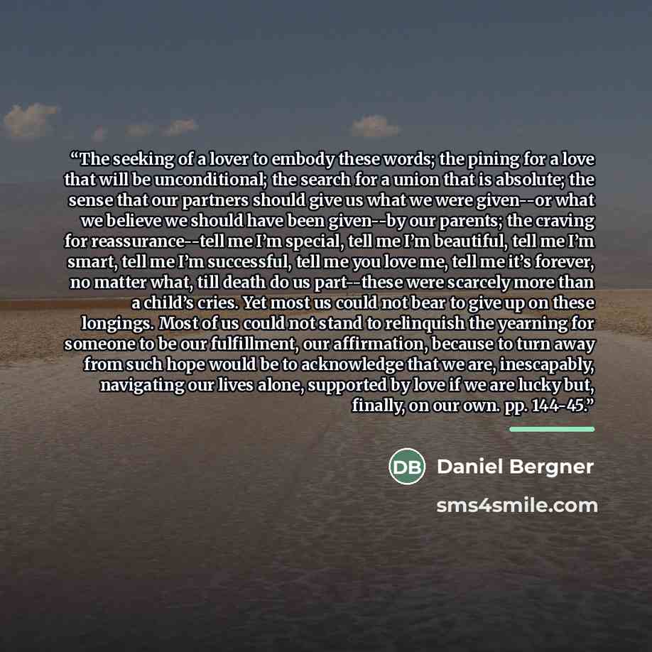 “The seeking of a lover to embody these words; the pining for a love that will be unconditional; the search for a union that is absolute; the sense that our partners should give us what we were given--or what we believe we should have been given--by our parents; the craving for reassurance--tell me…” quote by Daniel Bergner