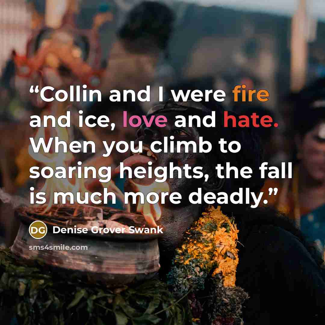 “Collin and I were fire and ice, love and hate. When you climb to soaring heights, the fall is much more deadly.” quote by Denise Grover Swank