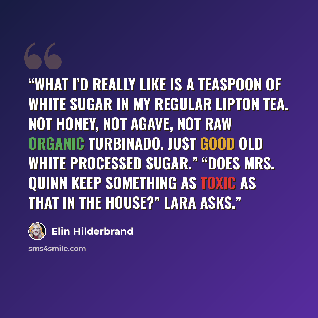 “What I’d really like is a teaspoon of white sugar in my regular Lipton tea. Not honey, not agave, not raw organic turbinado. Just good old white processed sugar.” “Does Mrs. Quinn keep something as toxic as that in the house?” Lara asks.” quote by Elin Hilderbrand