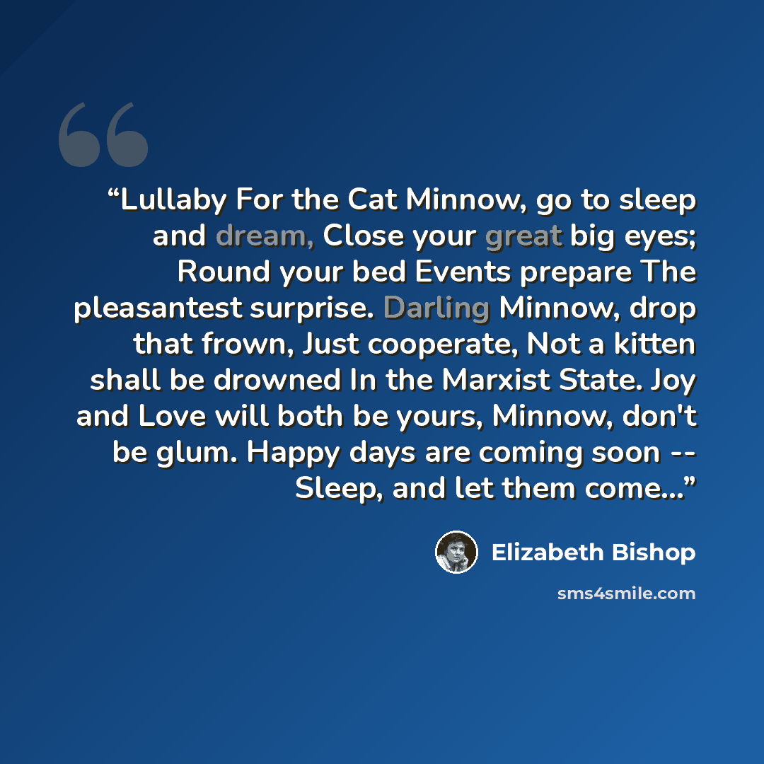 “Lullaby For the Cat Minnow, go to sleep and dream, Close your great big eyes; Round your bed Events prepare The pleasantest surprise. Darling Minnow, drop that frown, Just cooperate, Not a kitten shall be drowned In the Marxist State. Joy and Love will both be yours, Minnow, don't be glum. Happy…” quote by Elizabeth Bishop