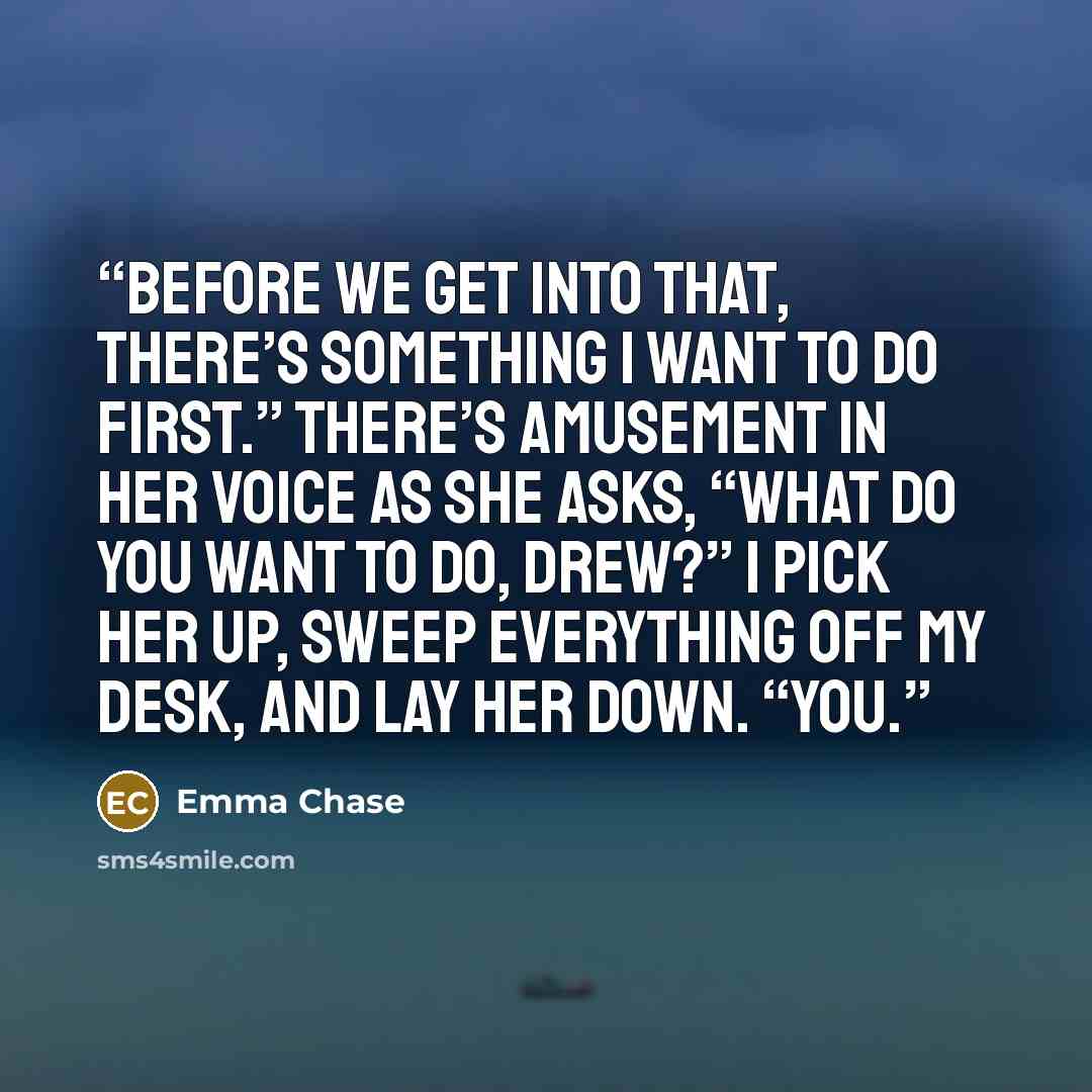 “Before we get into that, there’s something I want to do first.” There’s amusement in her voice as she asks, “What do you want to do, Drew?” I pick her up, sweep everything off my desk, and lay her down. “You.” quote by Emma Chase